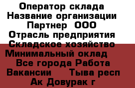 Оператор склада › Название организации ­ Партнер, ООО › Отрасль предприятия ­ Складское хозяйство › Минимальный оклад ­ 1 - Все города Работа » Вакансии   . Тыва респ.,Ак-Довурак г.